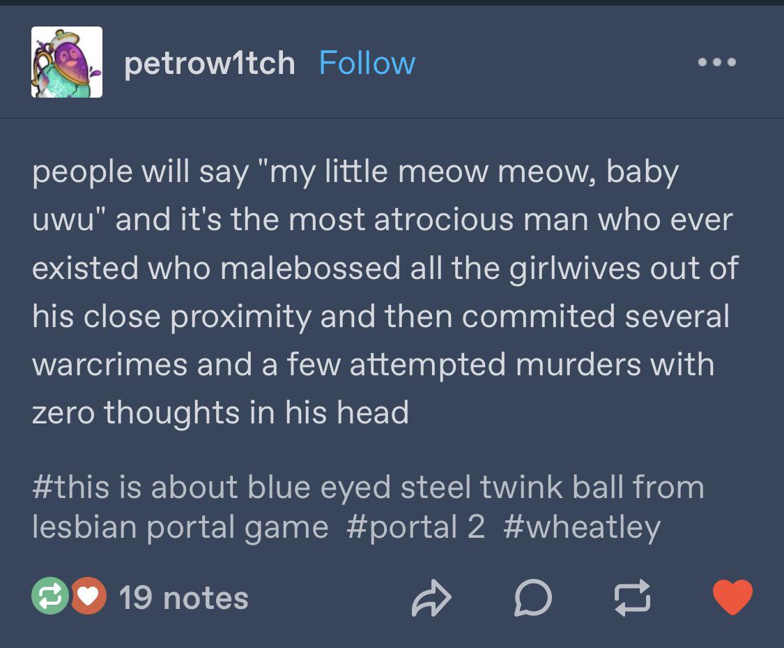 A tumblr post by @petrow1tch: 'people will say my little meow meow, baby uwu and it's the most atrocious man who ever existed who malebossed all the girlwives out of his close proximity and then committed several warcrimes and a few attempted murders with zero thoughts in his head' #this is about blue eyed steel twink ball from lesbian portal game #portal 2 #wheatley
